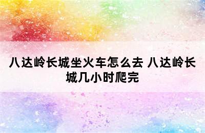 八达岭长城坐火车怎么去 八达岭长城几小时爬完